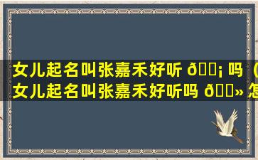 女儿起名叫张嘉禾好听 🐡 吗（女儿起名叫张嘉禾好听吗 🌻 怎么样）